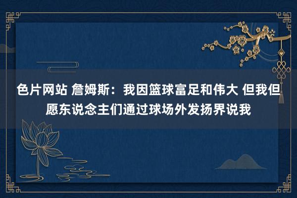 色片网站 詹姆斯：我因篮球富足和伟大 但我但愿东说念主们通过球场外发扬界说我