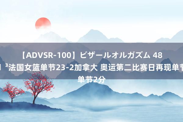 【ADVSR-100】ビザールオルガズム 48 ?法国女篮单节23-2加拿大 奥运第二比赛日再现单节2分