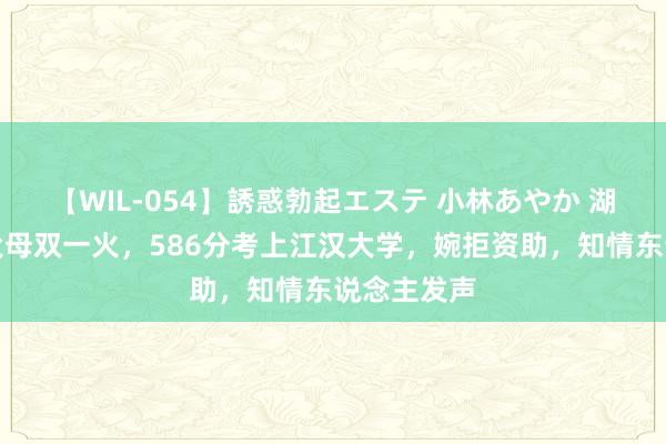 【WIL-054】誘惑勃起エステ 小林あやか 湖北一男孩父母双一火，586分考上江汉大学，婉拒资助，知情东说念主发声