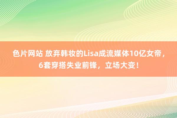 色片网站 放弃韩妆的Lisa成流媒体10亿女帝，6套穿搭失业前锋，立场大变！