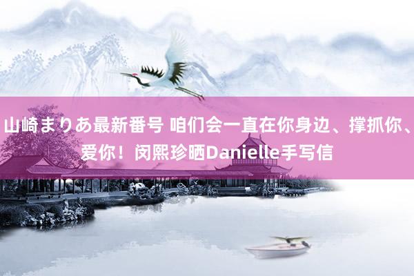 山崎まりあ最新番号 咱们会一直在你身边、撑抓你、爱你！闵熙珍晒Danielle手写信