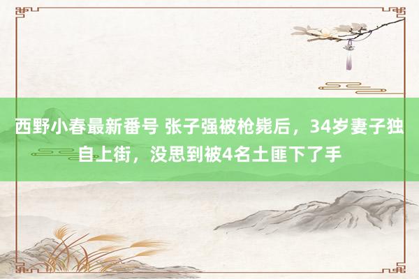 西野小春最新番号 张子强被枪毙后，34岁妻子独自上街，没思到被4名土匪下了手