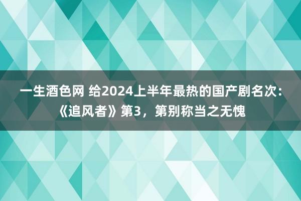 一生酒色网 给2024上半年最热的国产剧名次：《追风者》第3，第别称当之无愧