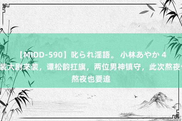 【MIDD-590】叱られ淫語。 小林あやか 40集古装大剧来袭，谭松韵扛旗，两位男神镇守，此次熬夜也要追