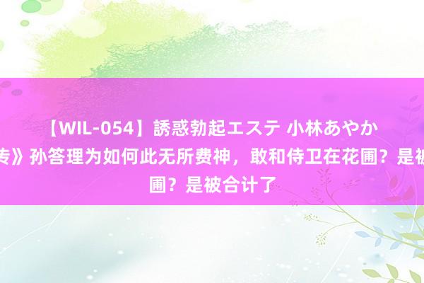 【WIL-054】誘惑勃起エステ 小林あやか 《甄嬛传》孙答理为如何此无所费神，敢和侍卫在花圃？是被合计了