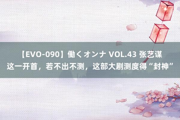 【EVO-090】働くオンナ VOL.43 张艺谋这一开首，若不出不测，这部大剧测度得“封神”