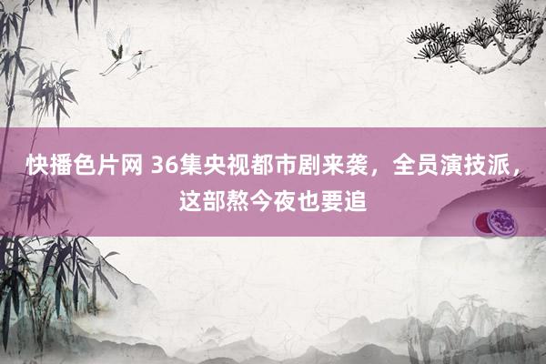 快播色片网 36集央视都市剧来袭，全员演技派，这部熬今夜也要追