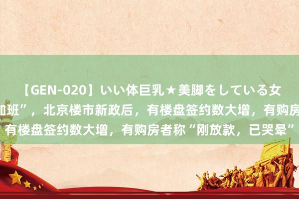 【GEN-020】いい体巨乳★美脚をしている女を犯す “今天晚上全员加班”，北京楼市新政后，有楼盘签约数大增，有购房者称“刚放款，已哭晕”