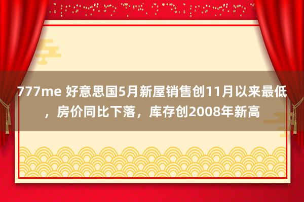 777me 好意思国5月新屋销售创11月以来最低，房价同比下落，库存创2008年新高