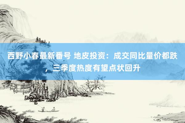 西野小春最新番号 地皮投资：成交同比量价都跌，三季度热度有望点状回升