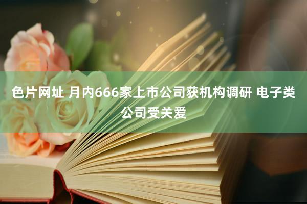 色片网址 月内666家上市公司获机构调研 电子类公司受关爱