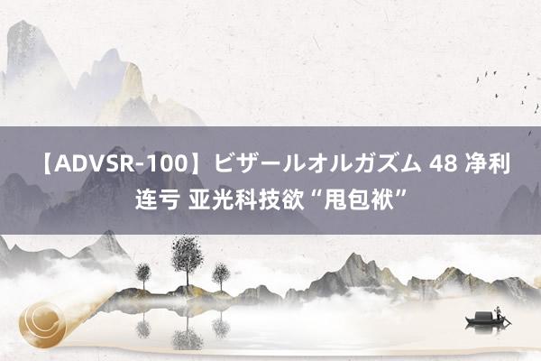 【ADVSR-100】ビザールオルガズム 48 净利连亏 亚光科技欲“甩包袱”