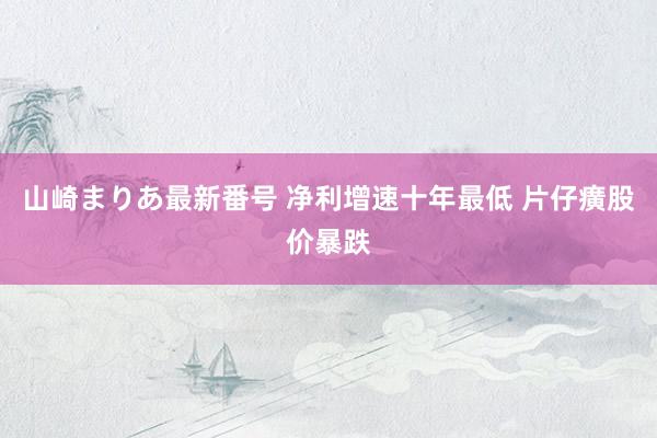 山崎まりあ最新番号 净利增速十年最低 片仔癀股价暴跌