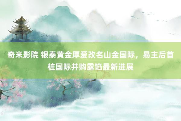 奇米影院 银泰黄金厚爱改名山金国际，易主后首桩国际并购露馅最新进展