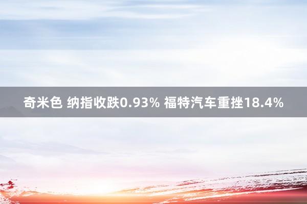 奇米色 纳指收跌0.93% 福特汽车重挫18.4%