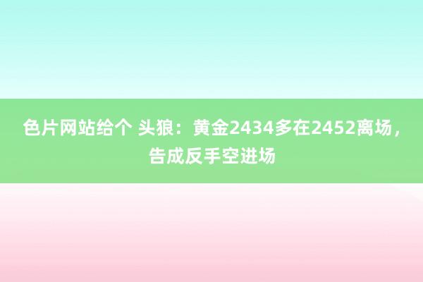 色片网站给个 头狼：黄金2434多在2452离场，告成反手空进场