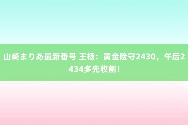 山崎まりあ最新番号 王杨：黄金险守2430，午后2434多先收割！