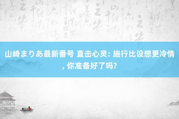 山崎まりあ最新番号 直击心灵: 施行比设想更冷情, 你准备好了吗?