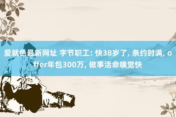 爱就色最新网址 字节职工: 快38岁了， 条约时满， offer年包300万， 做事活命嗅觉快