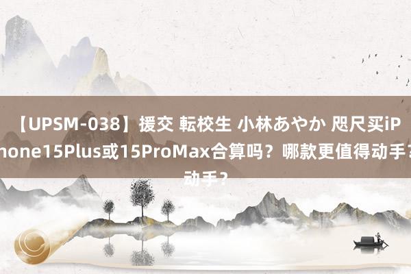 【UPSM-038】援交 転校生 小林あやか 咫尺买iPhone15Plus或15ProMax合算吗？哪款更值得动手？