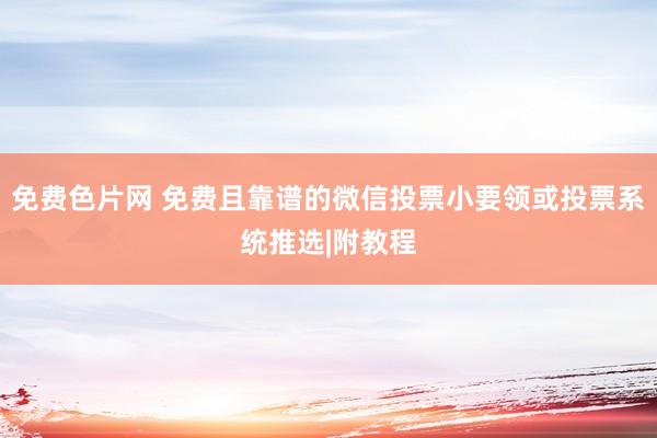 免费色片网 免费且靠谱的微信投票小要领或投票系统推选|附教程