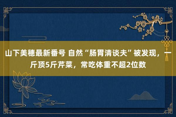 山下美穂最新番号 自然“肠胃清谈夫”被发现，一斤顶5斤芹菜，常吃体重不超2位数