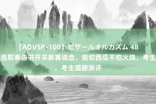 【ADVSR-100】ビザールオルガズム 48 北京化工选取奉告书开采新赛说念，能切西瓜不怕火烧，考生猖獗测评