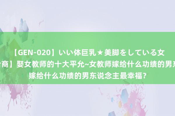 【GEN-020】いい体巨乳★美脚をしている女を犯す 【婚嫁洽商】娶女教师的十大平允~女教师嫁给什么功绩的男东说念主最幸福？