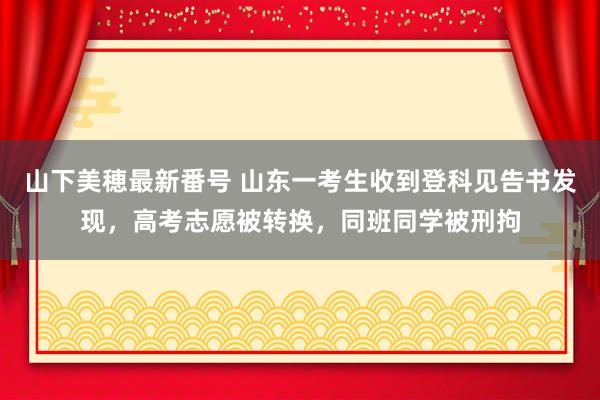 山下美穂最新番号 山东一考生收到登科见告书发现，高考志愿被转换，同班同学被刑拘