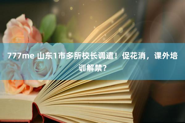 777me 山东1市多所校长调遣！促花消，课外培训解禁？