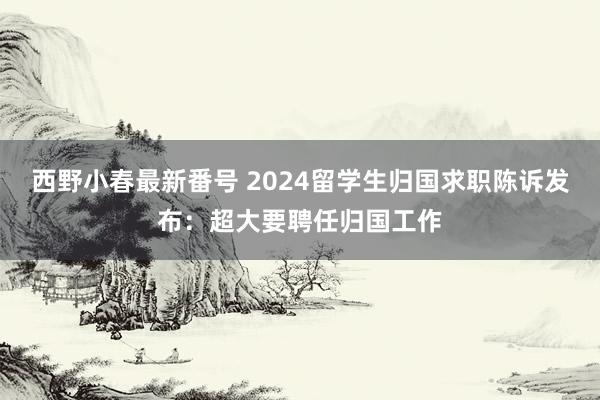 西野小春最新番号 2024留学生归国求职陈诉发布：超大要聘任归国工作