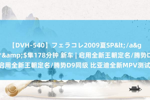 【DVH-540】フェラコレ2009夏SP</a>2010-04-25ハヤブサ&$隼178分钟 新车 | 启用全新王朝定名/腾势D9同级 比亚迪全新MPV测试车曝光
