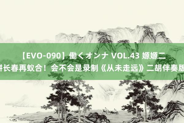 【EVO-090】働くオンナ VOL.43 嫄嫄二饼长春再蚁合！会不会是录制《从未走远》二胡伴奏版！