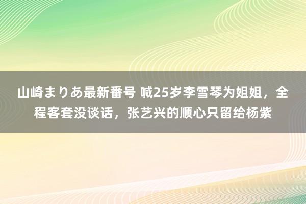 山崎まりあ最新番号 喊25岁李雪琴为姐姐，全程客套没谈话，张艺兴的顺心只留给杨紫