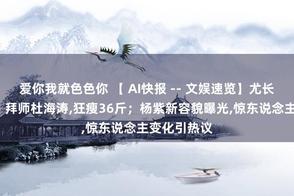 爱你我就色色你 【 AI快报 -- 文娱速览】尤长靖《披哥4》拜师杜海涛，狂瘦36斤；杨紫新容貌曝光，惊东说念主变化引热议