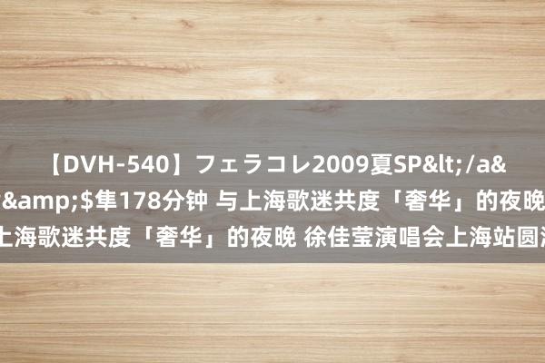 【DVH-540】フェラコレ2009夏SP</a>2010-04-25ハヤブサ&$隼178分钟 与上海歌迷共度「奢华」的夜晚 徐佳莹演唱会上海站圆满赶走