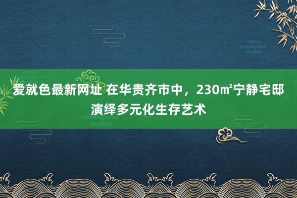 爱就色最新网址 在华贵齐市中，230㎡宁静宅邸演绎多元化生存艺术