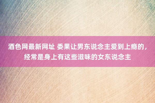 酒色网最新网址 委果让男东说念主爱到上瘾的，经常是身上有这些滋味的女东说念主