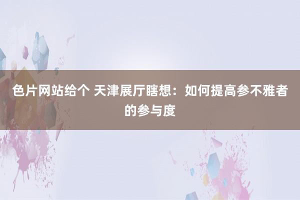 色片网站给个 天津展厅瞎想：如何提高参不雅者的参与度