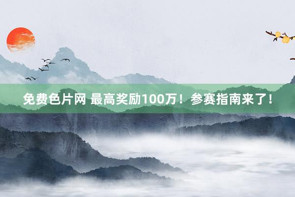 免费色片网 最高奖励100万！参赛指南来了！