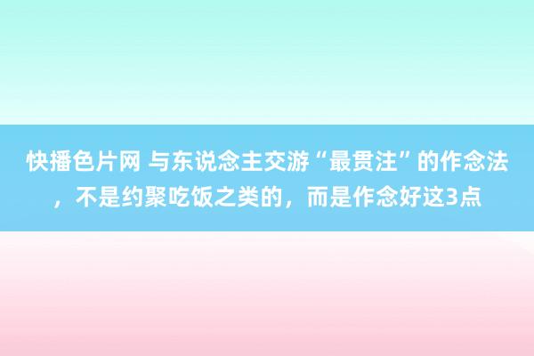 快播色片网 与东说念主交游“最贯注”的作念法，不是约聚吃饭之类的，而是作念好这3点