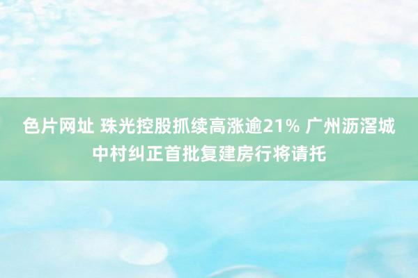 色片网址 珠光控股抓续高涨逾21% 广州沥滘城中村纠正首批复建房行将请托