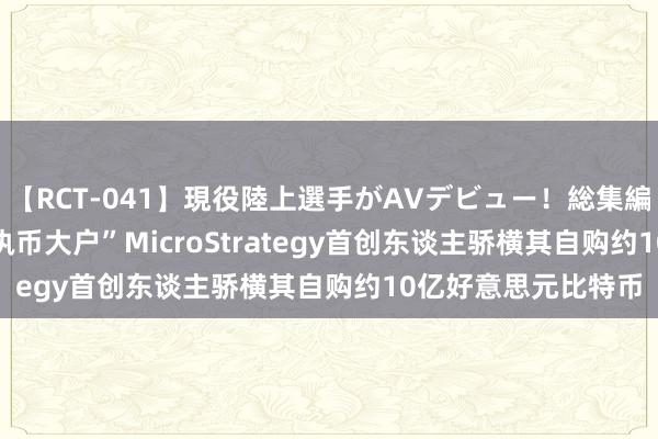 【RCT-041】現役陸上選手がAVデビュー！総集編 3種目4時間DX “执币大户”MicroStrategy首创东谈主骄横其自购约10亿好意思元比特币