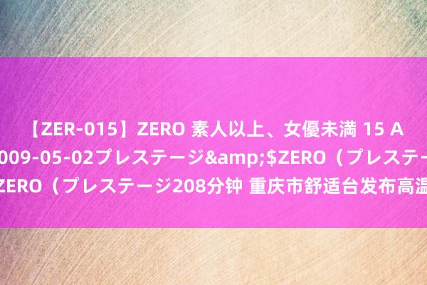 【ZER-015】ZERO 素人以上、女優未満 15 AYAKA</a>2009-05-02プレステージ&$ZERO（プレステージ208分钟 重庆市舒适台发布高温红色预警信号