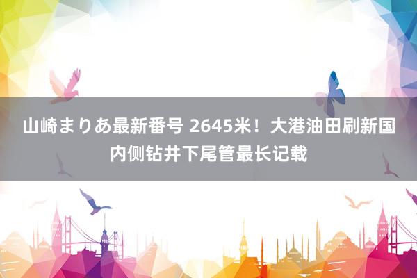 山崎まりあ最新番号 2645米！大港油田刷新国内侧钻井下尾管最长记载