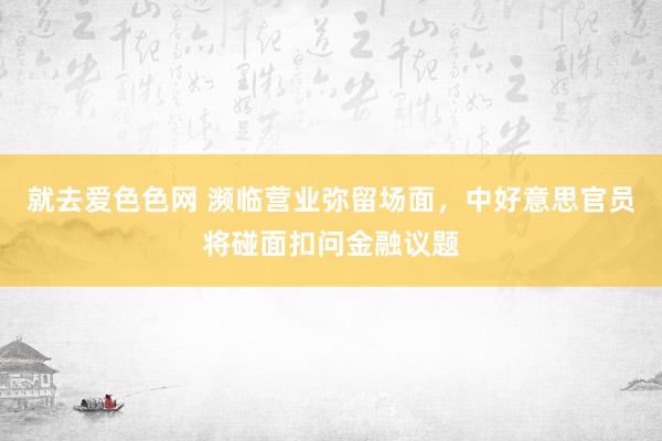 就去爱色色网 濒临营业弥留场面，中好意思官员将碰面扣问金融议题