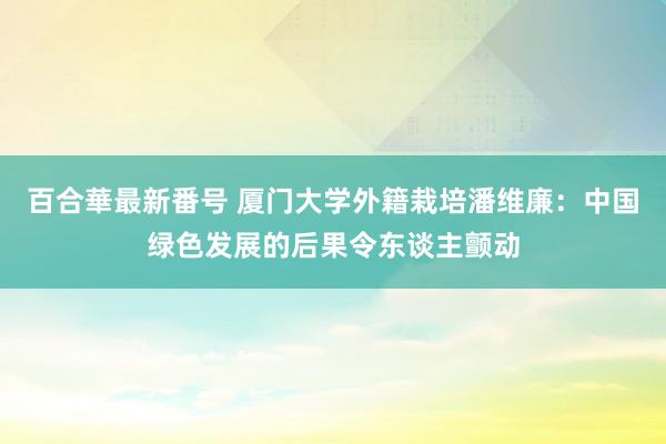 百合華最新番号 厦门大学外籍栽培潘维廉：中国绿色发展的后果令东谈主颤动