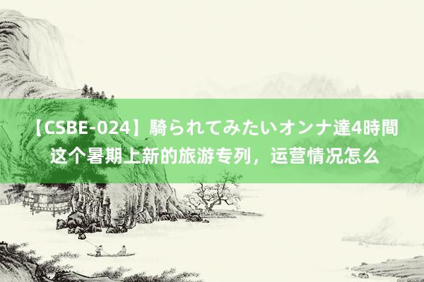 【CSBE-024】騎られてみたいオンナ達4時間 这个暑期上新的旅游专列，运营情况怎么