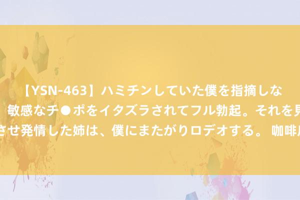 【YSN-463】ハミチンしていた僕を指摘しながらも含み笑いを浮かべ、敏感なチ●ポをイタズラされてフル勃起。それを見て目をトロ～ンとさせ発情した姉は、僕にまたがりロデオする。 咖啡店数目两年翻一倍！“咖啡+”&#32;撬动这座城经济发展