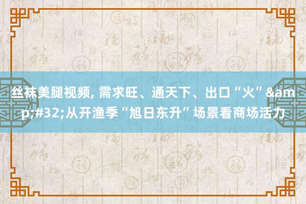 丝袜美腿视频， 需求旺、通天下、出口“火”&#32;从开渔季“旭日东升”场景看商场活力